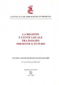 LA REGIONE E L’ENTE LOCALE TRA PASSATO PRESENTE E FUTURO. Atti del Convegno di asti, 18 gennaio 2002
