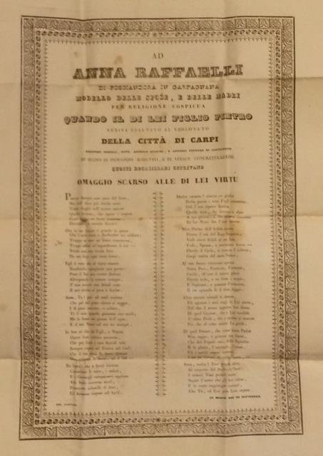 AD ANNA RAFFAELLI DI FOSCIANDORA DI GARFAGNANA, MODELLO DELLE SPOSE E DELLE MADRI PER RELIGIONE COSPICUA, QUANDO IL DI LEI FIGLIO PIETRO VENIVA ESALTATO AL VESCOVATO DELLA CITTA' DI CARPI. Agostino Tonelli, Dott. Antonio Bianchi, e Antonio Fontana di Castelnuovo in segno di profondo rispetto, e di verace congratulazione questi decasillabi offrivano omaggio scarso alle di lei virtù.