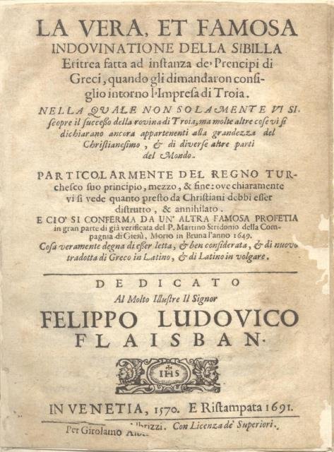 LA VERA, ET FAMOSA INDOVINATIONE DELLA SIBILLA ERITREA. Fatta ad instanza de' Prencipi di Greci, quando gli dimandaron consiglio intorno l'Impresa di Troia. Nella quale non solamente vi si scopre il successo della rovina di Troia, ma molte altre cose vi si dichiarano ancora appartenenti alla grandezza del Christianesimo, & di diverse altre parti del Mondo. Particolarmente del regno turchesco suo principio, mezzo, & fine: ove chiaramente vi si vede quanto presto da Christiani debbi esser distrutto, & annihilato. E ciò si conferma da un'altra famosa Profetia in gran parte di già verificata del P. Martino Stridonio della Compagnia di Giesù, morto in Bruna l'anno 1649. Cosa veramente degna di esser letta, & ben considerata, & di nuovo tradotta