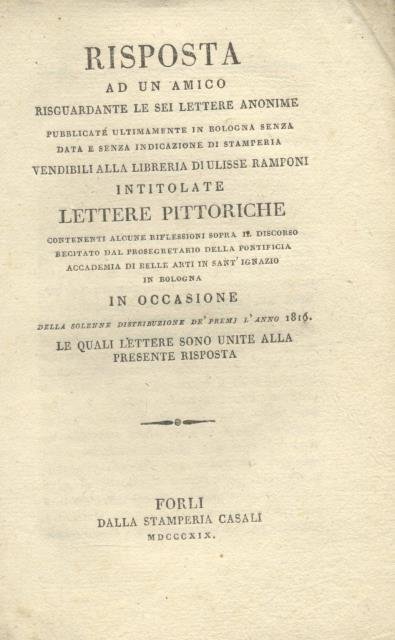 RISPOSTA AD UN AMICO RISGUARDANTE LE SEI LETTERE ANONIME PUBBLICATE ULTIMAMENTE IN BOLOGNA SENZA DATA E SENZA INDICAZIONE DI STAMPERIA, VENDIBILI ALLA LIBRERIA DI ULISSE RAMPONI, INTITOLATE "LETTERE PITTORICHE". Contenenti alcune riflessioni sopra il discorso recitato dal Prosegretario della Pontificia Accademia di Belle arti in Sant'Ignazio in Bologna, in occasione della solenne distribuzione de' premj l'anno 1816. Le quali lettere sono unite alla presente risposta.