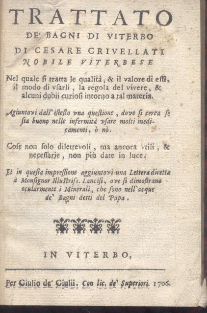 TRATTATO DE' BAGNI DI VITERBO. Nel quale si tratta le qualità, & il valore di essi, il modo di usarli, la regola del vivere, & alcuni dubbii curiosi intorno a tal materia. Aggiuntovi dall'istesso una questione, dove si cerca se sia buono nelle infermità usare molti medicamenti, o no. Cose non solo dilettevoli, ma ancora utili, & necessarie, non più date in luce. Et in questa impressione aggiuntovi una Lettera diretta à Monsignor illustriss. Lancisi, ove si dimostrano ocularmente i Minerali, che sono nell'acque de' Bagni detti del Papa.
