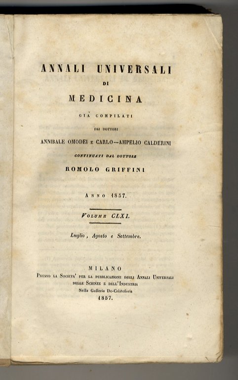 Annali Universali di Medicina, già compilati dai dottori A. Omodei e C. A. Calderini, continuati dal dott. R. Griffini. Vol. CLXI: Fasc. 481, 482, 483 (Luglio, Agosto, Settembre). (Fra le Memorie originali segnaliamo del dott. O. Linoli: Osservazioni storico-critiche sulla relazione storica del dott. G.G. Galligani: "Della cholera della Versilia nel 1854 e 55". Inoltre del dott. A. Tizzoni: "Bibliografia cholerica", con cenni sugli studi sulla propagazione del cholera nel 1855 a Ascoli Piceno, Brescia, Bologna, Ravenna, Sassari. Interessante estratto del dott. L. Paravicini sull'opera del dott. P. Broca: "Degli aneurismi e della loro cura").