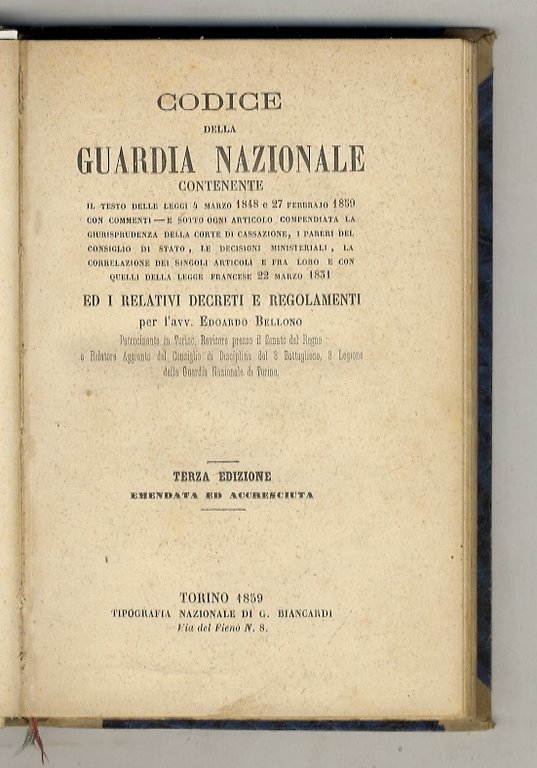 Codice della Guardia Nazionale contenente il testo delle leggi 4 marzo 1848 e 27 febbrajo 1859 con commenti e sotto ogni articolo compendiata la giurisprudenza della Corte di Cassazione, i pareri del Consiglio di Stato, le decisioni ministeriali, la correlazione dei singoli articoli e fra loro e con quelli della legge francese 22 marzo 1831 ed i relativi decreti e regolamenti per l'avv. Edoardo Bellono (.) Terza edizione emendata ed accresciuta.