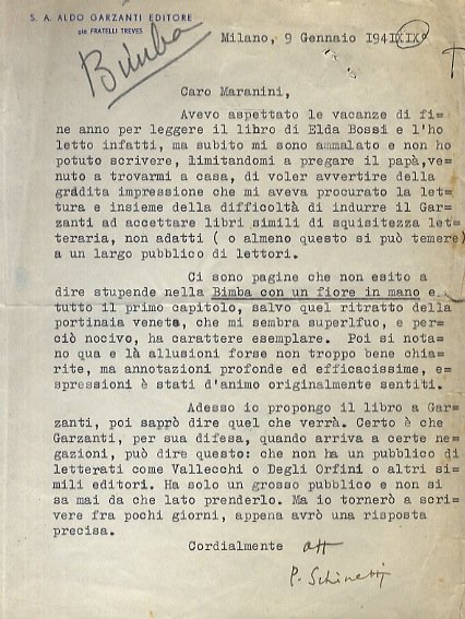 Lettera dattiloscritta, con firma autografa, su carta intestata "S.A. Aldo Garzanti Editore", stesa una facciata, indirizzata al prof. Giuseppe Maranini, ma riguardante un libro della moglie, Elda Bossi. Datata: Milano, 9 gennaio 1941 XIX. "Caro Maranini, avevo aspettato le vacanze [.] per leggere il libro di Elda Bossi, e l'ho letto infatti, ma subito mi sono ammalato e non ho potuto scrivere [.] Ci sono pagine che non esito a dire stupende nella Bimba con un fiore in mano e tutto il primo capitolo, salvo quel ritratto della portinaia veneta, che mi sembra superfluo, e perciò nocivo, ha carattere esemplare. [.] Adesso io propongo il libro a Garzanti, poi saprò dire quel che verrà. Certo è che Garzanti, per sua difesa [.] può dire questo: