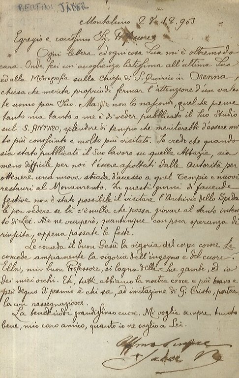 Lettera manoscritta in chiarissima grafia (forse di segretario), con firma autografa del vescovo (Jader V.o), stesa su una facciata. Indirizzata, data la provenienza, al professor Antonio Canestrelli, datata: "Montalcino 28.12.903". "Egregio e carissimo Sig. Professore, ogni lettera ed ogni cosa Sua mi è oltremodo cara. Onde feci un'accogliennza lietissima all'ultima Sua ed alla Monografia sulla Chiesa di S. Quirico in Osenna, Chiesa che merita proprio di fermar l'attenzione d'un valente uomo par Suo. Ma, e non lo nascondo, quel che preme tanto, ma tanto a me è di veder pubblicato il Suo Studio sul S. Antimo, splendore di tempio che meriterebbe d'essere molto più conosciuto e molto più visitato [. ecc., ecc.]".