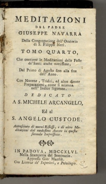 (Meditazioni per tutti i giorni dell'Anno sopra gli Evangelj delle domeniche, e Feste, con molte Novene, Settenarj, Tridui, ed altri divoti esercizj. Proposte alla pietà de' fedeli dal padre Giuseppe Navarra sacerdote della Congregazione dell'Oratorio di S. Filippo Neri. Divise in cinque tomi). Tomo quarto. Che contiene le Meditazioni delle Feste de' Santi anche novissime, dal Primo di Agosto fino alla fine dell'Anno. Con Novene, Tridui, ed altre divote Preparazioni (.). Dedicato a S. Michele Arcangelo ed al S. Angelo custode. Accresciuto di nuovi Riflessi, e di altre Meditazioni dal medesimo Autore in questa seconda Impressione.