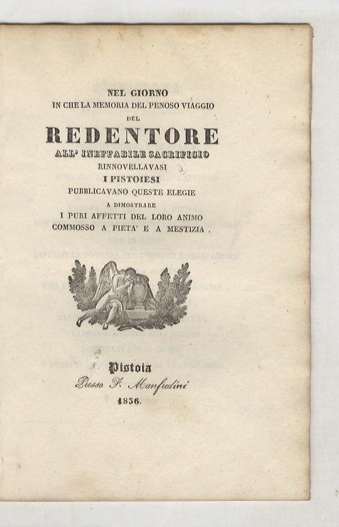 NEL giorno in che la memoria del penoso viaggio del Redentore all'ineffabile sacrificio rinnovellavasi, i Pistoiesi pubblicavano queste elegie a dimostrare i puri affetti del loro animo commosso a pietà e a mestizia.