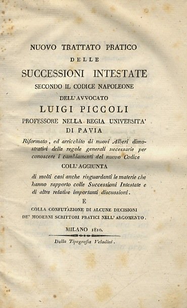 Nuovo trattato pratico delle successioni intestate secondo il Codice Napoleone dell'avvocato Luigi Piccoli . Riformato, ed arricchito di nuovi alberi dimostrativi delle regole generali necessarie per conoscere i cambiamenti del nuovo Codice coll'aggiunta di molti casi anche risguardanti le materie che hanno rapporto colle successioni intestate e di altre relative importanti discussioni. E colla confutazione di alcune decisioni de' moderni scrittori pratici nell'argomento. Milano, dalla Tipografia Veladini, 1810. [Legato con:] DECISIONI della Corte di Cassazione del Regno d'Italia e conclusioni del Regio Procuratore Generale presso la medesima nelle cause di vecchio metodo Morando e Melotti [.]. Milano, dalla Stamperia Bianchi, 1809.