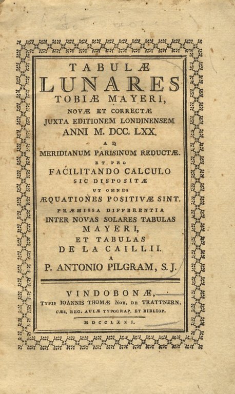 Tabulae lunares Tobiae Mayeri novae et correctae juxta editionem londinensem anni MDCCLXX ad meridiano parisinum reductae et pro facilitando calculo sic dispositae ut omnes aequationes positivae sint. Praemissa differentia inter novas solares tabulas Mayeri et tabulas de La Cailli. A P. Antonio Pilgram, S.J.