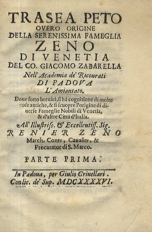 Trasea Peto overo Origine della serenissima fameglia Zeno di Venetia del co. Giacomo Zabarella nell'academia de' ricovrati di Padova L'Amiantato. Dove sotto brevità, si hà cognitione di molte cose antiche, & si scuopre l'origine di diverse fameglie [sic] nobili di Venetia, & d'altre città d'Italia. All'illustriss. & eccellentiss. sig. Renier Zeno [.] Parte prima. In Padova, per Giulio Criuellari, 1646, pp. [16], 126. Con 2 alberi genealogici tipografici ripiegati f.t. [Legato con:] ZABARELLA Giacomo. Il Carosio overo Origine regia et augusta della serenissima fameglia Pesari di Venetia del co. Giacomo Zabarella libro primo. Dedicata al serenissimo senato dal medesimo auttore. In Padova, nella stamparia Cam., 1659, pp. [16], 72.