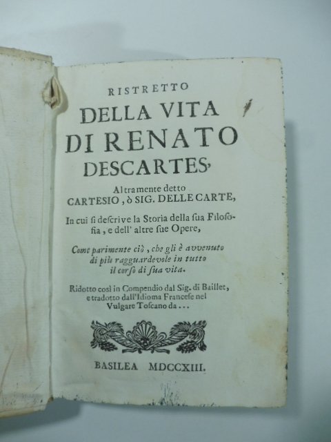 Ristretto della vita di Renato Descartes altramente detto Cartesio o Sig. Dellecarte. In cui si descrive la storia della sua filosofia e dell'altre sue opere.cio', che gli e' avvenuto di piu' ragguardevole.Ridotto.dal Sig. Baillet.