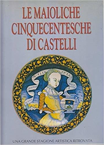 LE MAIOLICHE CINQUECENTESCHE DI CASTELLI. Una grande stagione artistica ritrovata