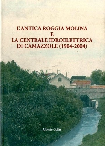 L'Antica Roggia Molina e la centrale idroelettrica di Camazzole 1904-2004 …